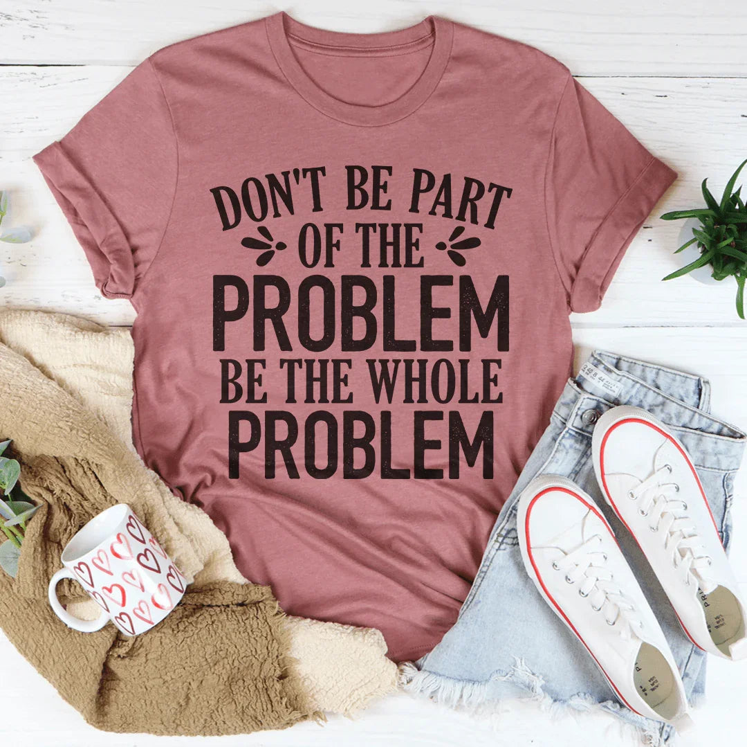 Don't Be Part Of The Problem Be The Whole Problem Tee