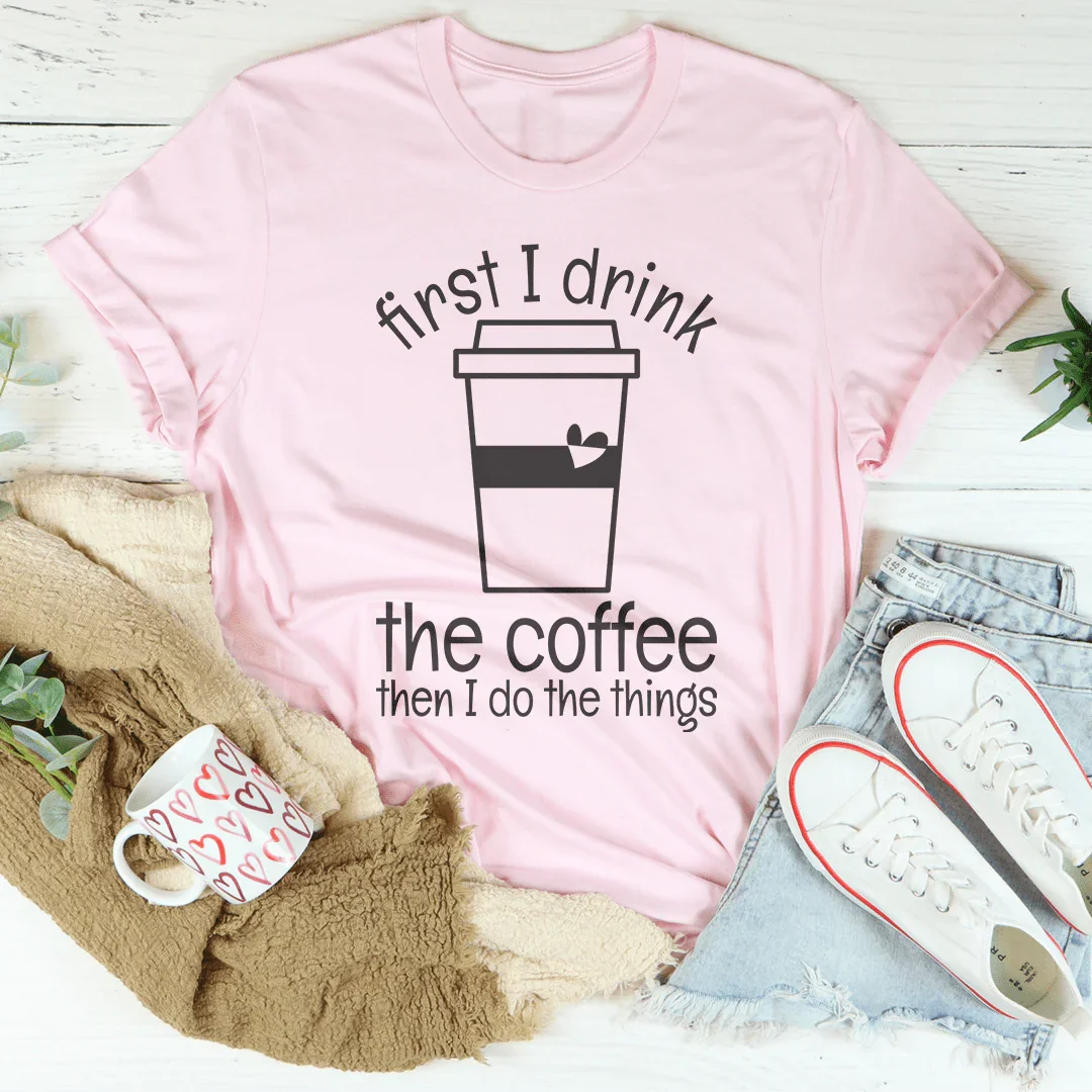 First I Drink The Coffee Then I Do The Things Tee